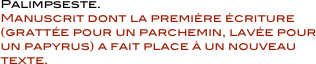             Palimpseste.  
            Manuscrit dont la première écriture
            (grattée pour un parchemin, lavée pour
            un papyrus) a fait place à un nouveau
            texte.
