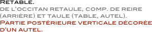             Retable.  
            de l’occitan retaule, comp. de reire
            (arrière) et taule (table, autel).  
            Partie postérieure verticale décorée
            d’un autel.
